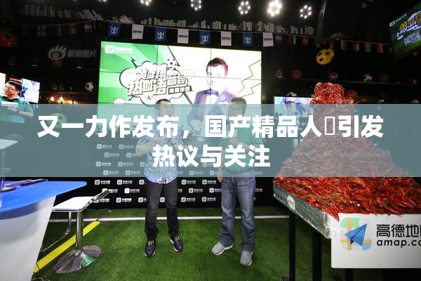 又一力作发布，国产精品人獸引发热议与关注