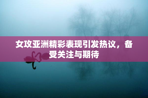 女攻亚洲精彩表现引发热议，备受关注与期待