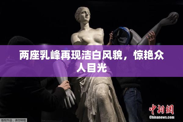 两座乳峰再现洁白风貌，惊艳众人目光