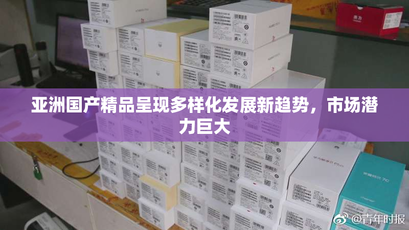 亚洲国产精品呈现多样化发展新趋势，市场潜力巨大