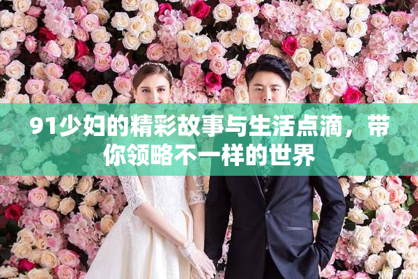 91少妇的精彩故事与生活点滴，带你领略不一样的世界