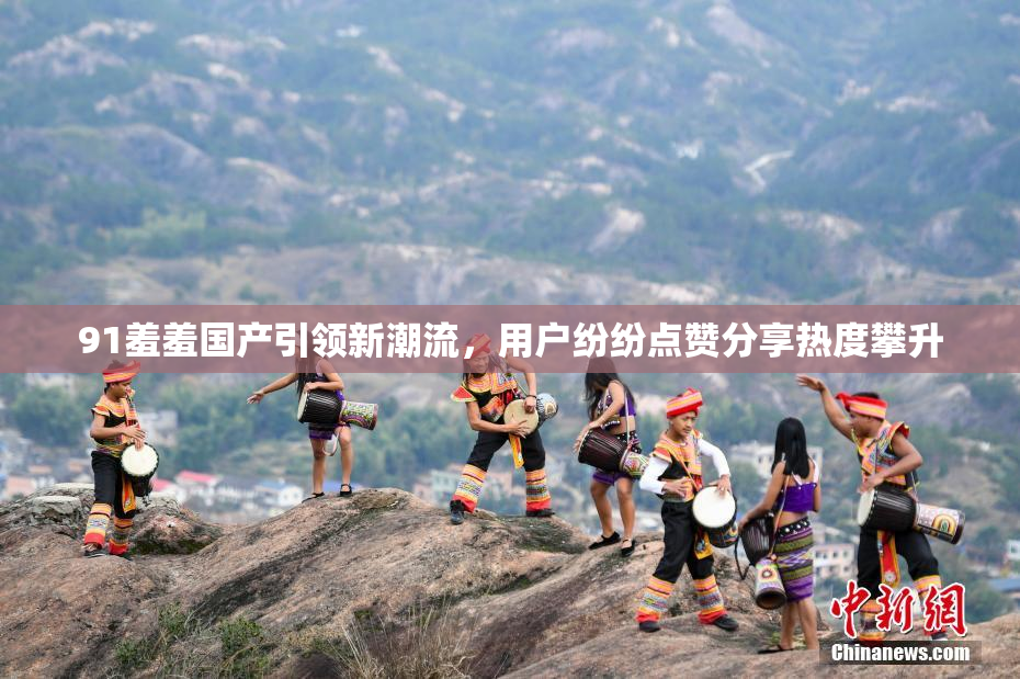 91羞羞国产引领新潮流，用户纷纷点赞分享热度攀升