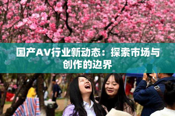 国产AV行业新动态：探索市场与创作的边界