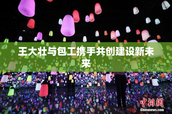 王大壮与包工携手共创建设新未来