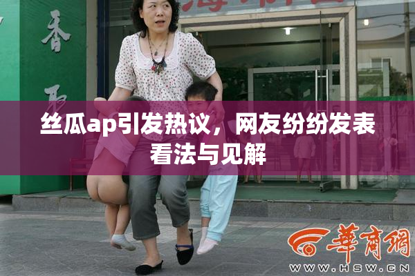 丝瓜ap引发热议，网友纷纷发表看法与见解