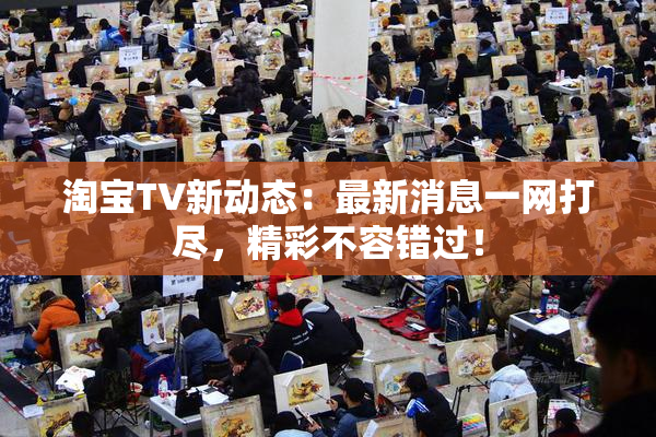 淘宝TV新动态：最新消息一网打尽，精彩不容错过！