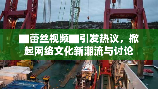 ▇蕾丝视频▇引发热议，掀起网络文化新潮流与讨论