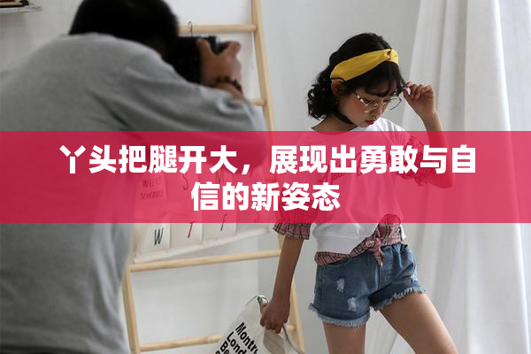 丫头把腿开大，展现出勇敢与自信的新姿态
