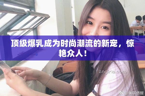 顶级爆乳成为时尚潮流的新宠，惊艳众人！
