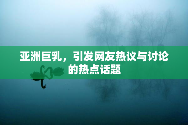 亚洲巨乳，引发网友热议与讨论的热点话题