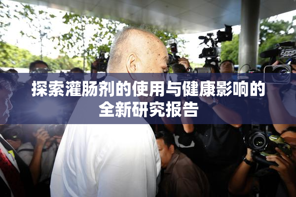 探索灌肠剂的使用与健康影响的全新研究报告