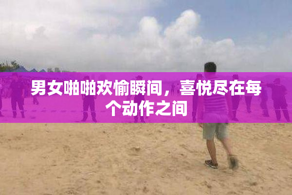 男女啪啪欢愉瞬间，喜悦尽在每个动作之间