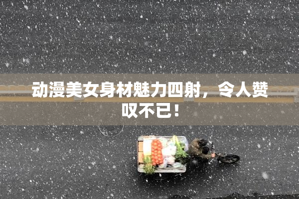 动漫美女身材魅力四射，令人赞叹不已！