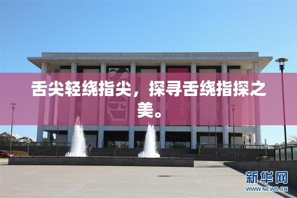 舌尖轻绕指尖，探寻舌绕指探之美。