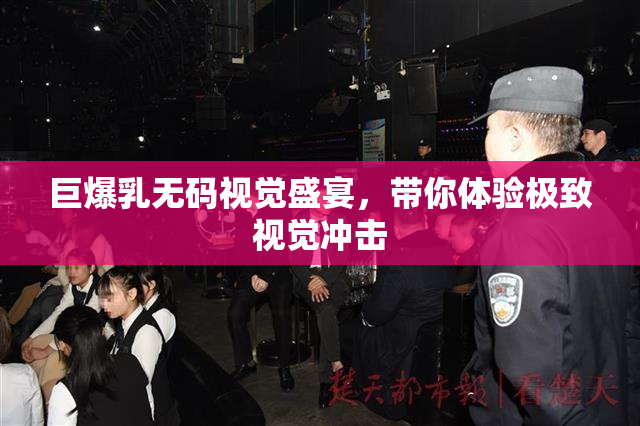 巨爆乳无码视觉盛宴，带你体验极致视觉冲击