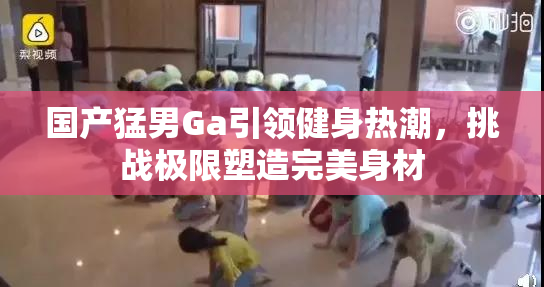国产猛男Ga引领健身热潮，挑战极限塑造完美身材
