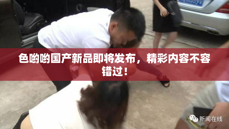色哟哟国产新品即将发布，精彩内容不容错过！