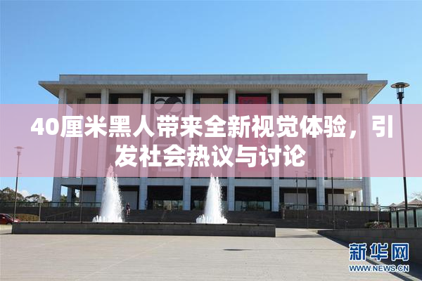 40厘米黑人带来全新视觉体验，引发社会热议与讨论