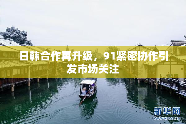 日韩合作再升级，91紧密协作引发市场关注