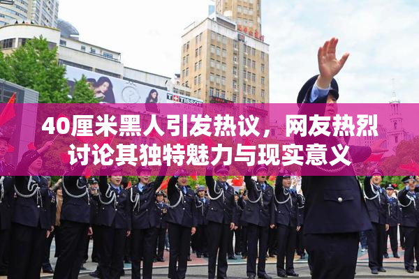 40厘米黑人引发热议，网友热烈讨论其独特魅力与现实意义
