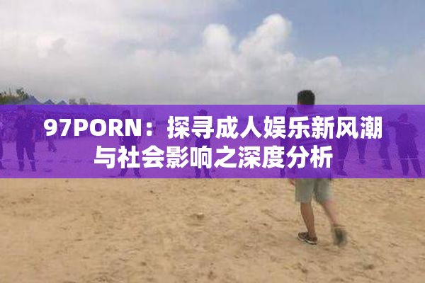 97PORN：探寻成人娱乐新风潮与社会影响之深度分析