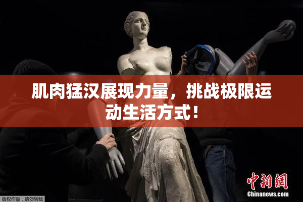 肌肉猛汉展现力量，挑战极限运动生活方式！