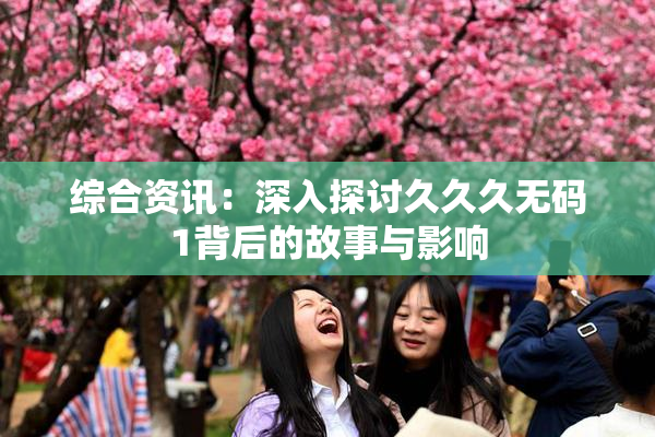 综合资讯：深入探讨久久久无码1背后的故事与影响