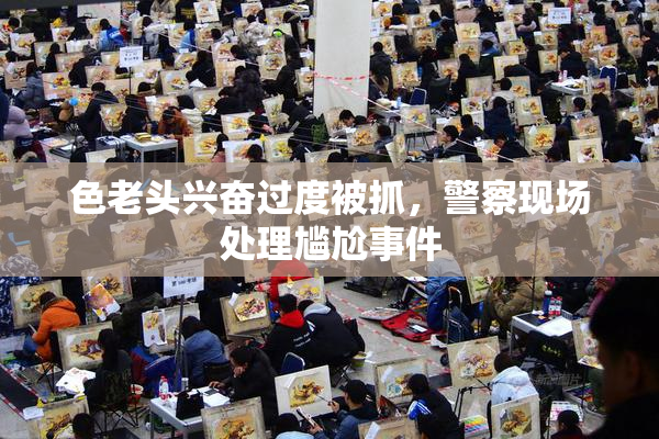 色老头兴奋过度被抓，警察现场处理尴尬事件