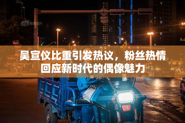 吴宣仪比重引发热议，粉丝热情回应新时代的偶像魅力