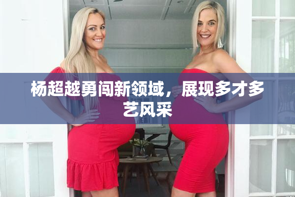 杨超越勇闯新领域，展现多才多艺风采