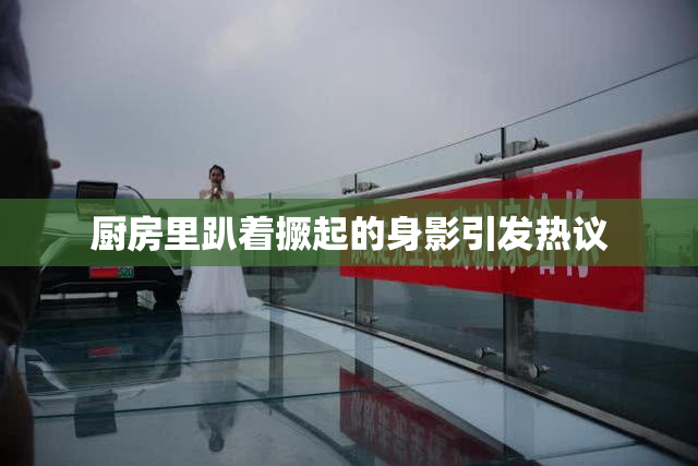 厨房里趴着撅起的身影引发热议