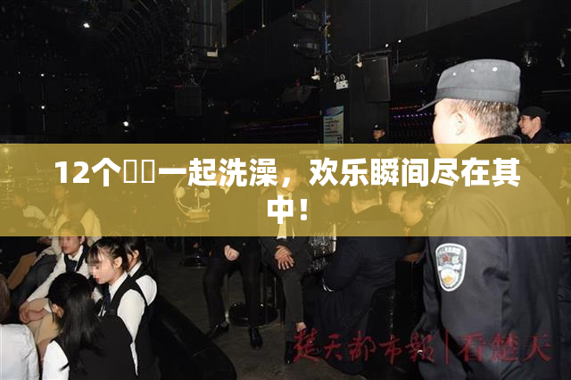 12个妺妺一起洗澡，欢乐瞬间尽在其中！