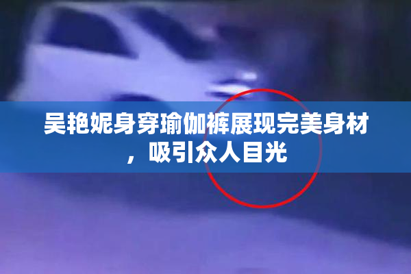 吴艳妮身穿瑜伽裤展现完美身材，吸引众人目光