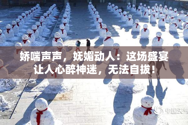 娇喘声声，妩媚动人：这场盛宴让人心醉神迷，无法自拔！