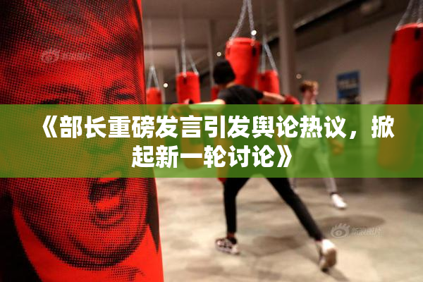 《部长重磅发言引发舆论热议，掀起新一轮讨论》