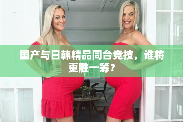 国产与日韩精品同台竞技，谁将更胜一筹？