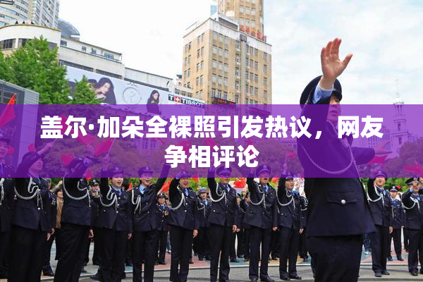 盖尔·加朵全裸照引发热议，网友争相评论