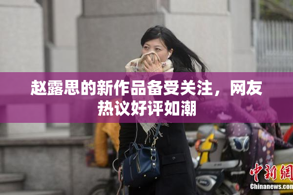 赵露思的新作品备受关注，网友热议好评如潮