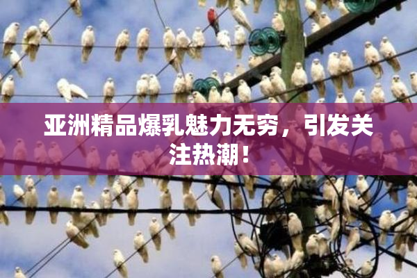 亚洲精品爆乳魅力无穷，引发关注热潮！