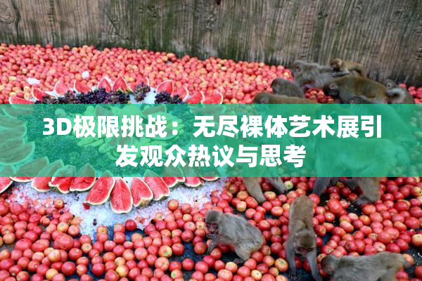 3D极限挑战：无尽裸体艺术展引发观众热议与思考