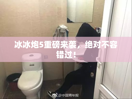 冰冰炮5重磅来袭，绝对不容错过！