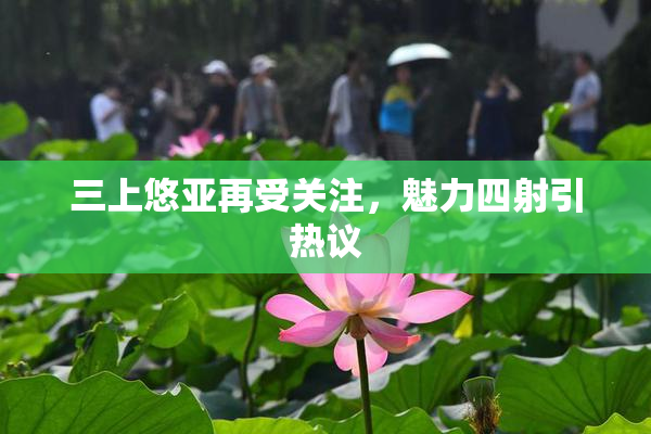 三上悠亚再受关注，魅力四射引热议