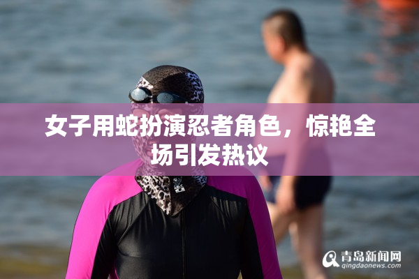 女子用蛇扮演忍者角色，惊艳全场引发热议