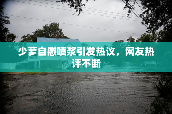 少萝自慰喷浆引发热议，网友热评不断