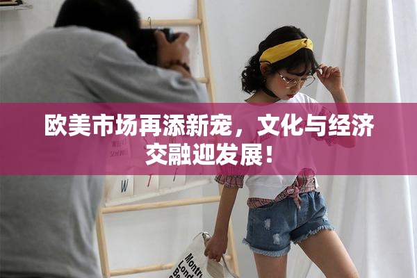 欧美市场再添新宠，文化与经济交融迎发展！