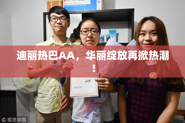 迪丽热巴AA，华丽绽放再掀热潮！