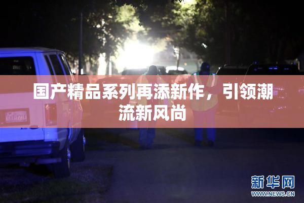 国产精品系列再添新作，引领潮流新风尚