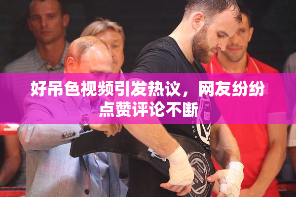 好吊色视频引发热议，网友纷纷点赞评论不断