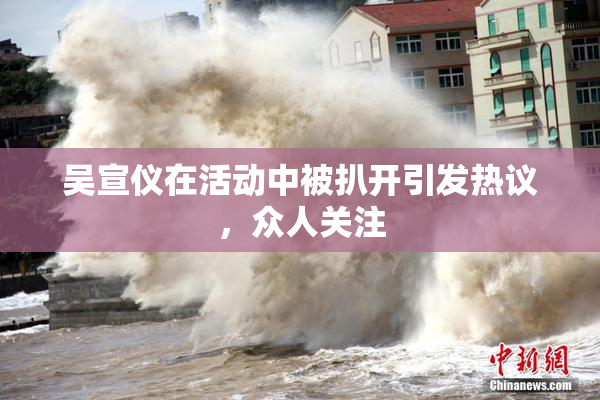 吴宣仪在活动中被扒开引发热议，众人关注