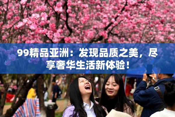 99精品亚洲：发现品质之美，尽享奢华生活新体验！